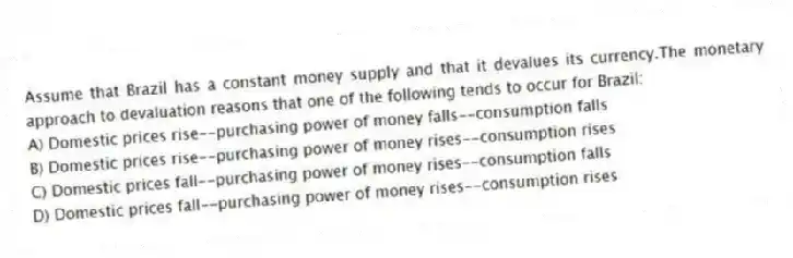Assume that Brazil has a constant money supply and that it devalues its currency.The monetary approach to devaluation reasons that one of the following tends to occur for Brazil:
A) Domestic prices rise--purchasing power of money falls--consumption falls
B) Domestic prices rise--purchasing power of money rises--consumption rises
C) Domestic prices fall--purchasing power of money rises--consumption falls
D) Domestic prices fall--purchasing power of money rises--consumption rises