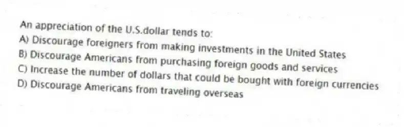 An appreciation of the U.S.dollar tends to:
A) Discourage foreigners from making investments in the United States
B) Discourage Americans from purchasing foreign goods and services
C) Increase the number of dollars that could be bought with foreign currencies
D) Discourage Americans from traveling overseas