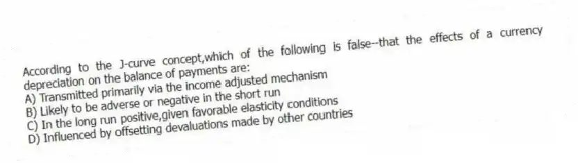 According to the J-curve concept,which of the following is false--that the effects of a currency depreciation on the balance of payments are:
A) Transmitted primarily via the income adjusted mechanism
B) Likely to be adverse or negative in the short run
C) In the long run positive,given favorable elasticity conditions
D) Influenced by offsetting devaluations made by other countries
