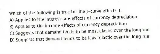 Which of the following is true for the J-curve effect? It:
A) Applies to the interest rate effects of currency depreciation
B) Applies to the income effects of currency depreciation
C) Suggests that demand tends to be most elastic over the long run
D) Suggests that demand tends to be least elastic over the long run