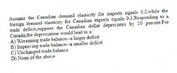 Assume the Canadian demand elasticity for imports equals 0.2,while the foreign demand elasticity for Canadian exports equals 0.3.Responding to a trade deficit,suppose the Canadian dollar depreciates by 20 percent.For Canada,the depreciation would lead to a:
A) Worsening trade balance--a larger deficit
B) Improving trade balance--a smaller deficit
C) Unchanged trade balance
D) None of the above
