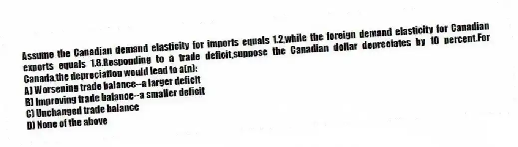 Assume the Canadian demand elasticity for imports equals 1.2,while the foreign demand elasticity for Canadian exports equals 1.8.Responding to a trade deficit,suppose the Canadian dollar depreciates by 10 percent.For Canada,the depreciation would lead to a(n):
A) Worsening trade balance--a larger deficit
B) Improving trade balance--a smaller deficit
C) Unchanged trade balance
D) None of the above