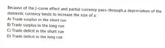 Because of the J-curve effect and partial currency pass-through,a depreciation of the domestic currency tends to increase the size of a:
A) Trade surplus in the short run
B) Trade surplus in the long run
C) Trade deficit in the short run
D) Trade deficit in the long run