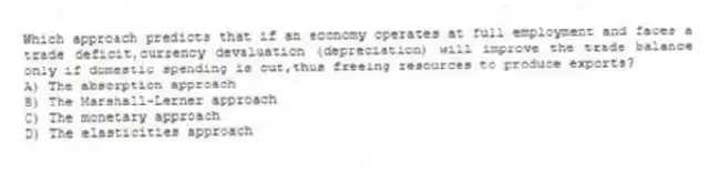 Which approach predicts that if an economy operates at full employment and faces a trade deficit,currency devaluation (depreciation) will improve the trade balance only if domestic spending is cut,thus freeing resources to produce exports?
A) The absorption approach
B) The Marshall-Lerner approach
C) The monetary approach
D) The elasticities approach