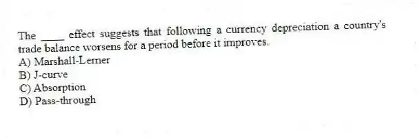 The ____ effect suggests that following a currency depreciation a country's trade balance worsens for a period before it improves.
A) Marshall-Lerner
B) J-curve
C) Absorption
D) Pass-through