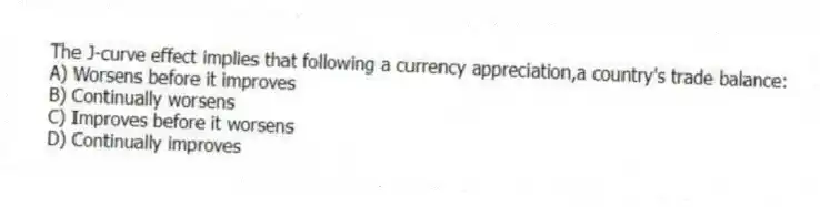 The J-curve effect implies that following a currency appreciation,a country's trade balance:
A) Worsens before it improves
B) Continually worsens
C) Improves before it worsens
D) Continually improves