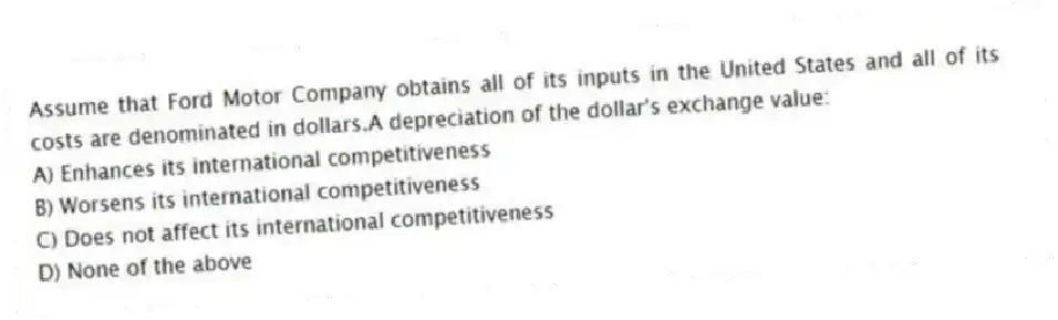 Assume that Ford Motor Company obtains all of its inputs in the United States and all of its costs are denominated in dollars.A depreciation of the dollar's exchange value:
A) Enhances its international competitiveness
B) Worsens its international competitiveness
C) Does not affect its international competitiveness
D) None of the above