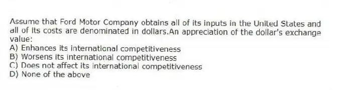 Assume that Ford Motor Company obtains all of its inputs in the United States and all of its costs are denominated in dollars.An appreciation of the dollar's exchange value:
A) Enhances its international competitiveness
B) Worsens its international competitiveness
C) Does not affect its international competitiveness
D) None of the above