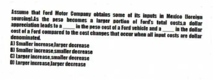Assume that Ford Motor Company obtains some of its inputs in Mexico (foreign sourcing).As the peso becomes a larger portion of Ford's total costs,a dollar appreciation leads to a ____ in the peso cost of a Ford vehicle and a ____ in the dollar cost of a Ford compared to the cost changes that occur when all input costs are dollar denominated.
A) Smaller increase,larger decrease
B) Smaller increase,smaller decrease
C) Larger increase,smaller decrease
D) Larger increase,larger decrease