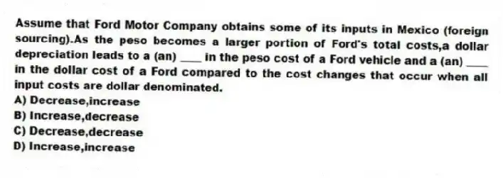 Assume that Ford Motor Company obtains some of its inputs in Mexico (foreign sourcing).As the peso becomes a larger portion of Ford's total costs,a dollar depreciation leads to a (an) ____ in the peso cost of a Ford vehicle and a (an) ____ in the dollar cost of a Ford compared to the cost changes that occur when all input costs are dollar denominated.
A) Decrease,increase
B) Increase,decrease
C) Decrease,decrease
D) Increase,increase