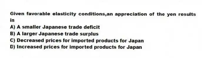 Given favorable elasticity conditions,an appreciation of the yen results in
A) A smaller Japanese trade deficit
B) A larger Japanese trade surplus
C) Decreased prices for imported products for Japan
D) Increased prices for imported products for Japan
