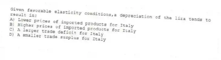 Given favorable elasticity conditions,a depreciation of the lira tends to result in:
A) Lower prices of imported products for Italy
B) Higher prices of imported products for Italy
C) A larger trade deficit for Italy
D) A smaller trade surplus for Italy
