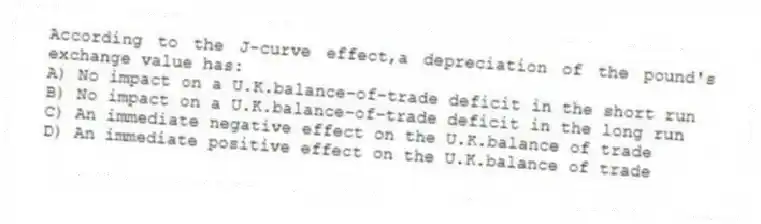 According to the J-curve effect,a depreciation of the pound's exchange value has:
A) No impact on a U.K.balance-of-trade deficit in the short run
B) No impact on a U.K.balance-of-trade deficit in the long run
C) An immediate negative effect on the U.K.balance of trade
D) An immediate positive effect on the U.K.balance of trade