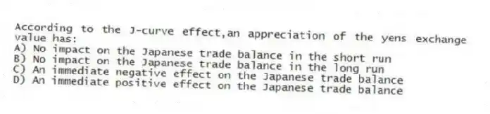 According to the J-curve effect,an appreciation of the yens exchange value has:
A) No impact on the Japanese trade balance in the short run
B) No impact on the Japanese trade balance in the long run
C) An immediate negative effect on the Japanese trade balance
D) An immediate positive effect on the Japanese trade balance