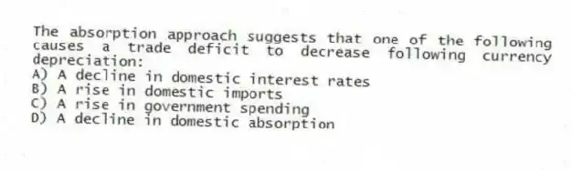 The absorption approach suggests that one of the following causes a trade deficit to decrease following currency depreciation:
A) A decline in domestic interest rates
B) A rise in domestic imports
C) A rise in government spending
D) A decline in domestic absorption