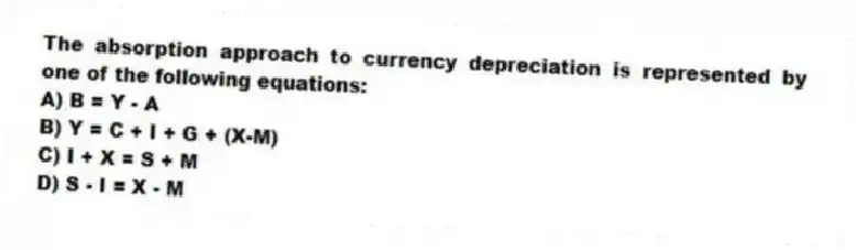 The absorption approach to currency depreciation is represented by one of the following equations:
A) B = Y - A
B) Y = C + I + G + (X-M)
C) I + X = S + M
D) S - I = X - M