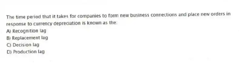 The time period that it takes for companies to form new business connections and place new orders in response to currency depreciation is known as the:
A) Recognition lag
B) Replacement lag
C) Decision lag
D) Production lag