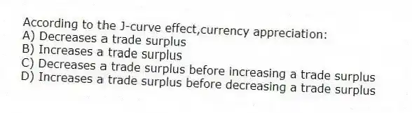 According to the J-curve effect,currency appreciation:
A) Decreases a trade surplus
B) Increases a trade surplus
C) Decreases a trade surplus before increasing a trade surplus
D) Increases a trade surplus before decreasing a trade surplus