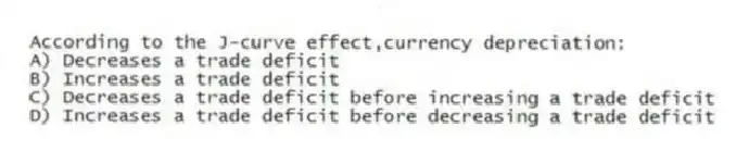 According to the J-curve effect,currency depreciation:
A) Decreases a trade deficit
B) Increases a trade deficit
C) Decreases a trade deficit before increasing a trade deficit
D) Increases a trade deficit before decreasing a trade deficit