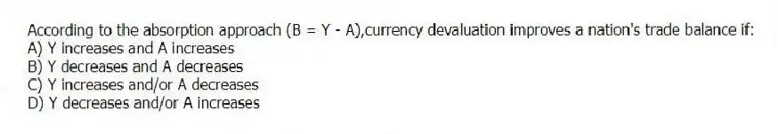 According to the absorption approach (B = Y - A),currency devaluation improves a nation's trade balance if:
A) Y increases and A increases
B) Y decreases and A decreases
C) Y increases and/or A decreases
D) Y decreases and/or A increases