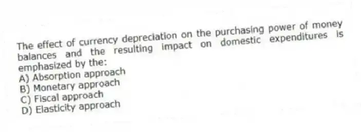 The effect of currency depreciation on the purchasing power of money balances and the resulting impact on domestic expenditures is emphasized by the:
A) Absorption approach
B) Monetary approach
C) Fiscal approach
D) Elasticity approach