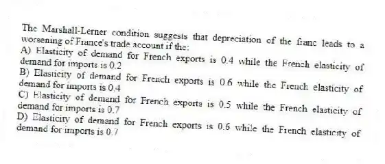 The Marshall-Lerner condition suggests that depreciation of the franc leads to a worsening of France's trade account if the:
A) Elasticity of demand for French exports is 0.4 while the French elasticity of demand for imports is 0.2
B) Elasticity of demand for French exports is 0.6 while the French elasticity of demand for imports is 0.4
C) Elasticity of demand for French exports is 0.5 while the French elasticity of demand for imports is 0.7
D) Elasticity of demand for French exports is 0.6 while the French elasticity of demand for imports is 0.7