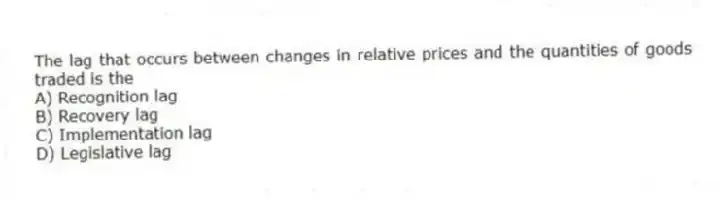 The lag that occurs between changes in relative prices and the quantities of goods traded is the
A) Recognition lag
B) Recovery lag
C) Implementation lag
D) Legislative lag