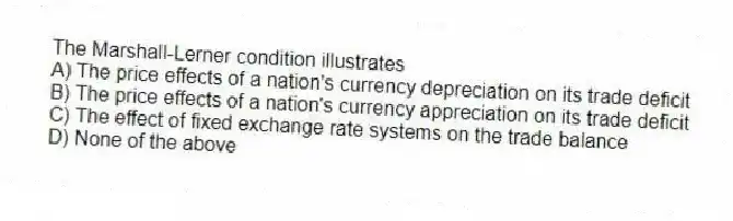 The Marshall-Lerner condition illustrates
A) The price effects of a nation's currency depreciation on its trade deficit
B) The price effects of a nation's currency appreciation on its trade deficit
C) The effect of fixed exchange rate systems on the trade balance
D) None of the above