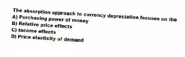 The absorption approach to currency depreciation focuses on the
A) Purchasing power of money
B) Relative price effects
C) Income effects
D) Price elasticity of demand