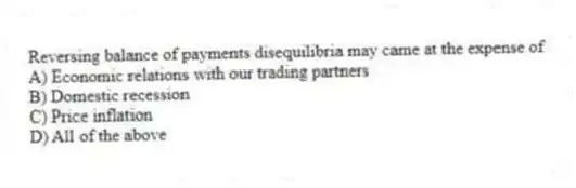 Reversing balance of payments disequilibria may came at the expense of
A) Economic relations with our trading partners
B) Domestic recession
C) Price inflation
D) All of the above