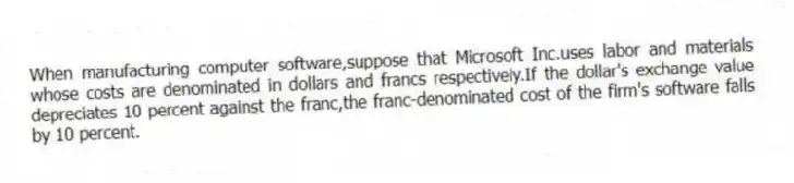 When manufacturing computer software,suppose that Microsoft Inc.uses labor and materials whose costs are denominated in dollars and francs respectively.If the dollar's exchange value depreciates 10 percent against the franc,the franc-denominated cost of the firm's software falls by 10 percent.