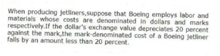 When producing jetliners,suppose that Boeing employs labor and materials whose costs are denominated in dollars and marks respectively.If the dollar's exchange value depreciates 20 percent against the mark,the mark-denominated cost of a Boeing jetliner falls by an amount less than 20 percent.