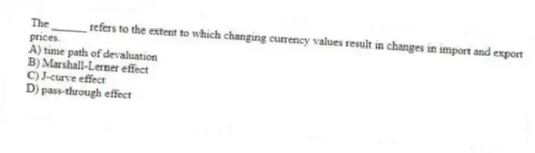 The ______ refers to the extent to which changing currency values result in changes in import and export prices.
A) time path of devaluation
B) Marshall-Lerner effect
C) J-curve effect
D) pass-through effect