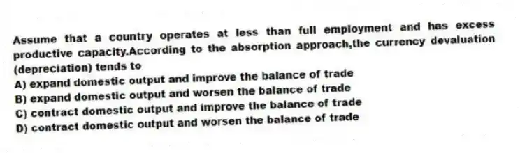 Assume that a country operates at less than full employment and has excess productive capacity.According to the absorption approach,the currency devaluation (depreciation) tends to
A) expand domestic output and improve the balance of trade
B) expand domestic output and worsen the balance of trade
C) contract domestic output and improve the balance of trade
D) contract domestic output and worsen the balance of trade