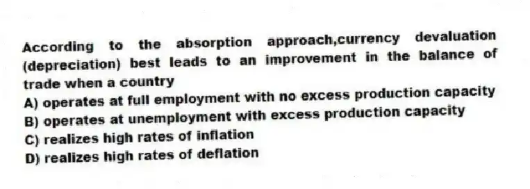According to the absorption approach,currency devaluation (depreciation) best leads to an improvement in the balance of trade when a country
A) operates at full employment with no excess production capacity
B) operates at unemployment with excess production capacity
C) realizes high rates of inflation
D) realizes high rates of deflation