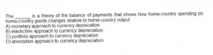 The ______ is a theory of the balance of payments that shows how home-country spending on home-country goods changes relative to home-country output
A) monetary approach to currency deprecation
B) elasticities approach to currency depreciation
C) portfolio approach to currency depreciation
D) absorption approach to currency depreciation