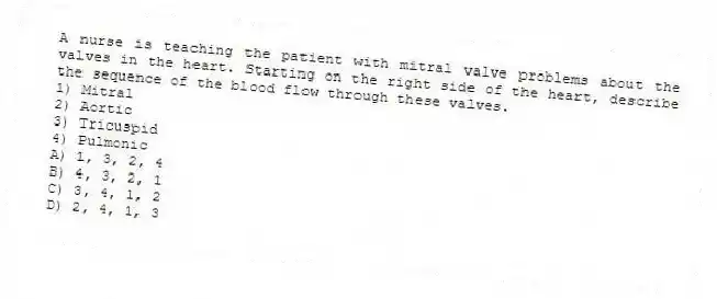 A nurse is teaching the patient with mitral valve problems about the valves in the heart. Starting on the right side of the heart, describe the sequence of the blood flow through these valves.
1) Mitral
2) Aortic
3) Tricuspid
4) Pulmonic
A) 1, 3, 2, 4
B) 4, 3, 2, 1
C) 3, 4, 1, 2
D) 2, 4, 1, 3