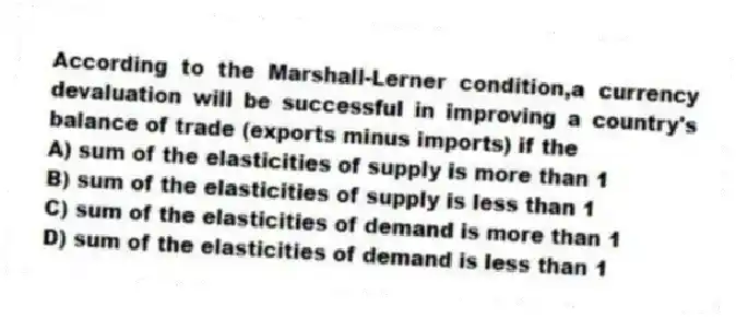According to the Marshall-Lerner condition,a currency devaluation will be successful in improving a country's balance of trade (exports minus imports) if the
A) sum of the elasticities of supply is more than 1
B) sum of the elasticities of supply is less than 1
C) sum of the elasticities of demand is more than 1
D) sum of the elasticities of demand is less than 1