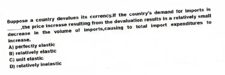 Suppose a country devalues its currency.If the country's demand for imports is ______,the price increase resulting from the devaluation results in a relatively small decrease in the volume of imports,causing to total import expenditures to increase.
A) perfectly elastic
B) relatively elastic
C) unit elastic
D) relatively inelastic