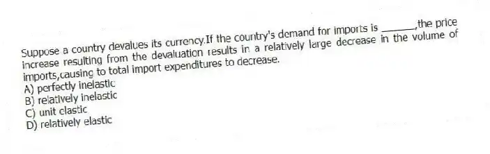 Suppose a country devalues its currency.If the country's demand for imports is ______,the price increase resulting from the devaluation results in a relatively large decrease in the volume of imports,causing to total import expenditures to decrease.
A) perfectly inelastic
B) relatively inelastic
C) unit elastic
D) relatively elastic
