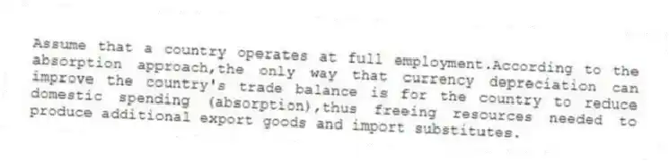 Assume that a country operates at full employment.According to the absorption approach,the only way that currency depreciation can improve the country's trade balance is for the country to reduce domestic spending (absorption),thus freeing resources needed to produce additional export goods and import substitutes.
