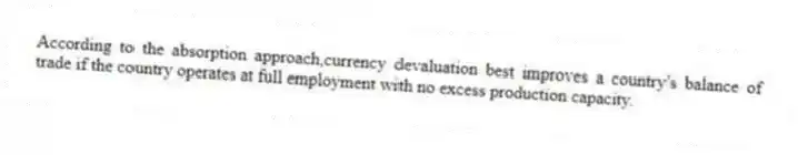According to the absorption approach,currency devaluation best improves a country's balance of trade if the country operates at full employment with no excess production capacity.