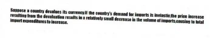 Suppose a country devalues its currency.If the country's demand for imports is inelastic,the price increase resulting from the devaluation results in a relatively small decrease in the volume of imports,causing to total import expenditures to increase.