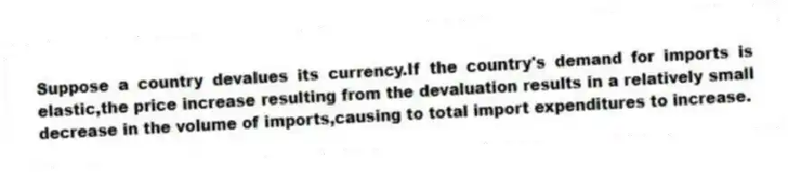 Suppose a country devalues its currency.If the country's demand for imports is elastic,the price increase resulting from the devaluation results in a relatively small decrease in the volume of imports,causing to total import expenditures to increase.