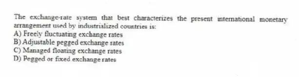 The exchange-rate system that best characterizes the present international monetary arrangement used by industrialized countries is:
A) Freely fluctuating exchange rates
B) Adjustable pegged exchange rates
C) Managed floating exchange rates
D) Pegged or fixed exchange rates