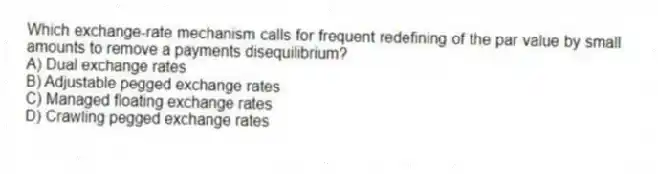 Which exchange-rate mechanism calls for frequent redefining of the par value by small amounts to remove a payments disequilibrium?
A) Dual exchange rates
B) Adjustable pegged exchange rates
C) Managed floating exchange rates
D) Crawling pegged exchange rates