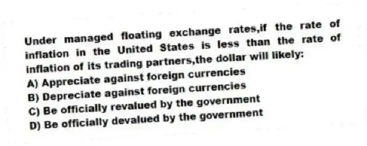 Under managed floating exchange rates,if the rate of inflation in the United States is less than the rate of inflation of its trading partners,the dollar will likely:
A) Appreciate against foreign currencies
B) Depreciate against foreign currencies
C) Be officially revalued by the government
D) Be officially devalued by the government