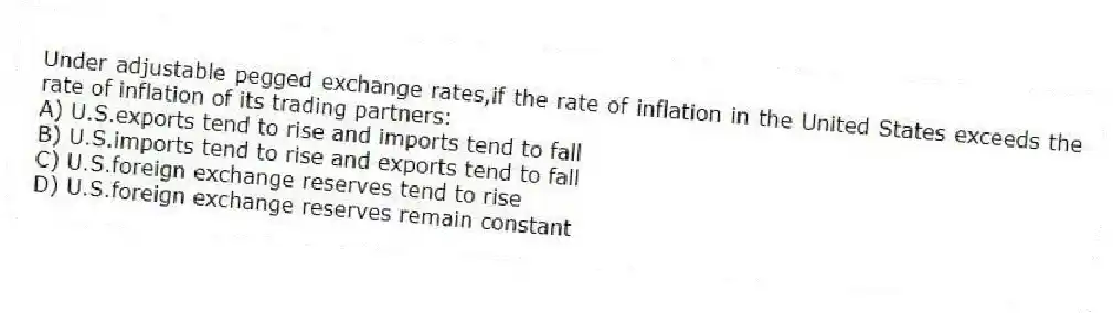 Under adjustable pegged exchange rates,if the rate of inflation in the United States exceeds the rate of inflation of its trading partners:
A) U.S.exports tend to rise and imports tend to fall
B) U.S.imports tend to rise and exports tend to fall
C) U.S.foreign exchange reserves tend to rise
D) U.S.foreign exchange reserves remain constant