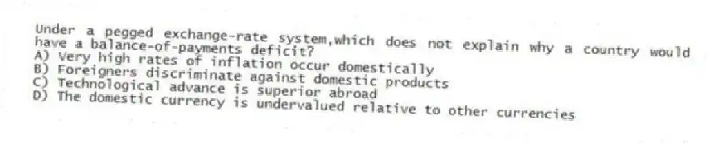 Under a pegged exchange-rate system,which does not explain why a country would have a balance-of-payments deficit?
A) Very high rates of inflation occur domestically
B) Foreigners discriminate against domestic products
C) Technological advance is superior abroad
D) The domestic currency is undervalued relative to other currencies