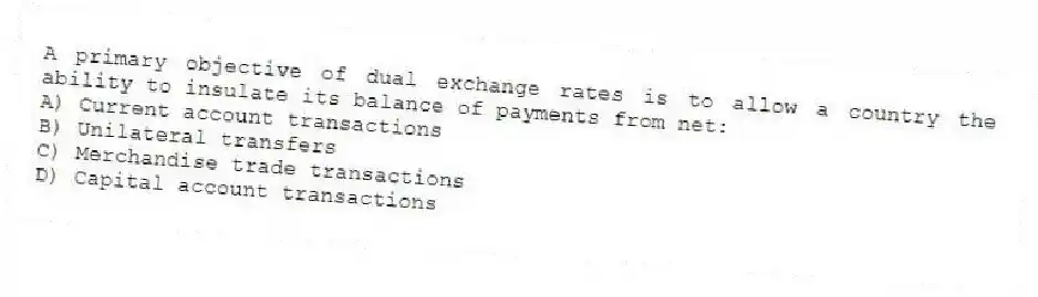 A primary objective of dual exchange rates is to allow a country the ability to insulate its balance of payments from net:
A) Current account transactions
B) Unilateral transfers
C) Merchandise trade transactions
D) Capital account transactions